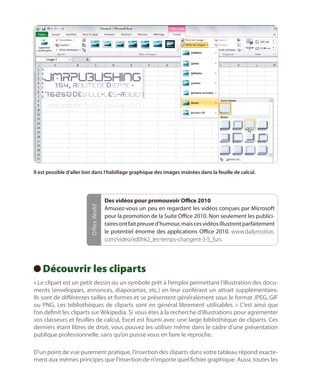 Office World

Il est possible d’aller loin dans l’habillage graphique des images insérées dans la feuille de calcul.

Des vidéos pour promouvoir Office 2010
Amusez-vous un peu en regardant les vidéos conçues par Microsoft
pour la promotion de la Suite Office 2010. Non seulement les publicitaires ont fait preuve d’humour, mais ces vidéos illustrent parfaitement
le potentiel énorme des applications Office 2010. www.dailymotion.
com/video/xd0hk2_les-temps-changent-3-5_fun.

Découvrir les cliparts
 
« Le clipart est un petit dessin ou un symbole prêt à l’emploi permettant l’illustration des documents (enveloppes, annonces, diaporamas, etc.) en leur conférant un attrait supplémentaire.
Ils sont de différentes tailles et formes et se présentent généralement sous le format JPEG, GIF
ou PNG. Les bibliothèques de cliparts sont en général librement utilisables. » C’est ainsi que
l’on définit les cliparts sur Wikipedia. Si vous êtes à la recherche d’illustrations pour agrémenter
vos classeurs et feuilles de calcul, Excel est fourni avec une large bibliothèque de cliparts. Ces
derniers étant libres de droit, vous pouvez les utiliser même dans le cadre d’une présentation
publique professionnelle, sans qu’on puisse vous en faire le reproche.
D’un point de vue purement pratique, l’insertion des cliparts dans votre tableau répond exactement aux mêmes principes que l’insertion de n’importe quel fichier graphique. Aussi, toutes les

 