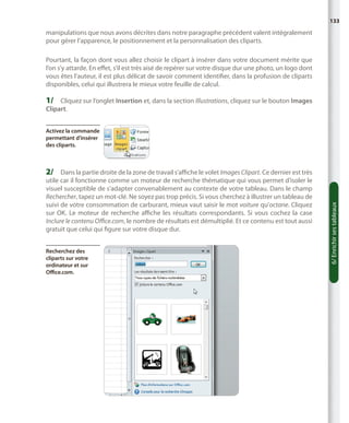 133

manipulations que nous avons décrites dans notre paragraphe précédent valent intégralement
pour gérer l’apparence, le positionnement et la personnalisation des cliparts.
Pourtant, la façon dont vous allez choisir le clipart à insérer dans votre document mérite que
l’on s’y attarde. En effet, s’il est très aisé de repérer sur votre disque dur une photo, un logo dont
vous êtes l’auteur, il est plus délicat de savoir comment identifier, dans la profusion de cliparts
disponibles, celui qui illustrera le mieux votre feuille de calcul.

1/	 Cliquez sur l’onglet Insertion et, dans la section Illustrations, cliquez sur le bouton Images
Clipart.

Activez la commande
permettant d’insérer
des cliparts.

utile car il fonctionne comme un moteur de recherche thématique qui vous permet d’isoler le
visuel susceptible de s’adapter convenablement au contexte de votre tableau. Dans le champ
Rechercher, tapez un mot-clé. Ne soyez pas trop précis. Si vous cherchez à illustrer un tableau de
suivi de votre consommation de carburant, mieux vaut saisir le mot voiture qu’octane. Cliquez
sur OK. Le moteur de recherche affiche les résultats correspondants. Si vous cochez la case
Inclure le contenu Office.com, le nombre de résultats est démultiplié. Et ce contenu est tout aussi
gratuit que celui qui figure sur votre disque dur.
Recherchez des
cliparts sur votre
ordinateur et sur
Office.com.

6/ Enrichir ses tableaux

2/	 Dans la partie droite de la zone de travail s’affiche le volet Images Clipart. Ce dernier est très

 