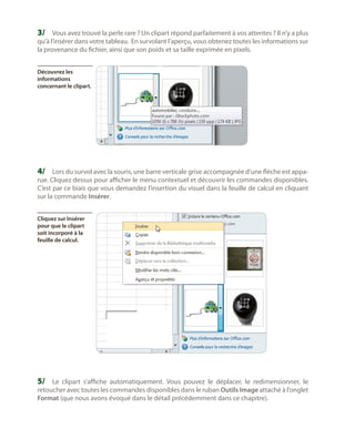 3/	 Vous avez trouvé la perle rare ? Un clipart répond parfaitement à vos attentes ? Il n’y a plus
qu’à l’insérer dans votre tableau. En survolant l’aperçu, vous obtenez toutes les informations sur
la provenance du fichier, ainsi que son poids et sa taille exprimée en pixels.
Découvrez les
informations
concernant le clipart.

4/	 Lors du survol avec la souris, une barre verticale grise accompagnée d’une flèche est appa-

rue. Cliquez dessus pour afficher le menu contextuel et découvrir les commandes disponibles.
C’est par ce biais que vous demandez l’insertion du visuel dans la feuille de calcul en cliquant
sur la commande Insérer.
Cliquez sur Insérer
pour que le clipart
soit incorporé à la
feuille de calcul.

5/	 Le clipart s’affiche automatiquement. Vous pouvez le déplacer, le redimensionner, le
retoucher avec toutes les commandes disponibles dans le ruban Outils Image attaché à l’onglet
Format (que nous avons évoqué dans le détail précédemment dans ce chapitre).

 