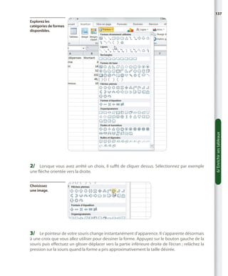 137

2/	 Lorsque vous avez arrêté un choix, il suffit de cliquer dessus. Sélectionnez par exemple
une flèche orientée vers la droite.
Choisissez
une image.

3/	 Le pointeur de votre souris change instantanément d’apparence. Il s’apparente désormais

à une croix que vous allez utiliser pour dessiner la forme. Appuyez sur le bouton gauche de la
souris puis effectuez un glisser-déplacer vers la partie inférieure droite de l’écran ; relâchez la
pression sur la souris quand la forme a pris approximativement la taille désirée.

6/ Enrichir ses tableaux

Explorez les
catégories de formes
disponibles.

 