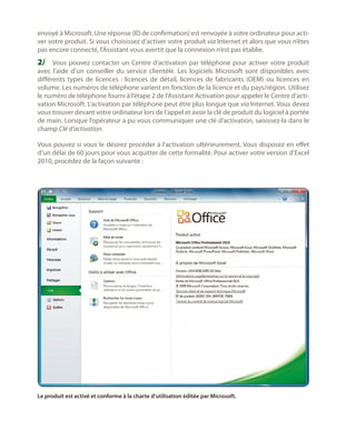 envoyé à Microsoft. Une réponse (ID de confirmation) est renvoyée à votre ordinateur pour activer votre produit. Si vous choisissez d’activer votre produit via Internet et alors que vous n’êtes
pas encore connecté, l’Assistant vous avertit que la connexion n’est pas établie.

2/	 Vous pouvez contacter un Centre d’activation par téléphone pour activer votre produit

avec l’aide d’un conseiller du service clientèle. Les logiciels Microsoft sont disponibles avec
différents types de licences  : licences de détail, licences de fabricants (OEM) ou licences en
volume. Les numéros de téléphone varient en fonction de la licence et du pays/région. Utilisez
le numéro de téléphone fourni à l’étape 2 de l’Assistant Activation pour appeler le Centre d’activation Microsoft. L’activation par téléphone peut être plus longue que via Internet. Vous devez
vous trouver devant votre ordinateur lors de l’appel et avoir la clé de produit du logiciel à portée
de main. Lorsque l’opérateur a pu vous communiquer une clé d’activation, saisissez-la dans le
champ Clé d’activation.
Vous pouvez si vous le désirez procéder à l’activation ultérieurement. Vous disposez en effet
d’un délai de 60 jours pour vous acquitter de cette formalité. Pour activer votre version d’Excel
2010, procédez de la façon suivante :

Le produit est activé et conforme à la charte d’utilisation éditée par Microsoft.

 