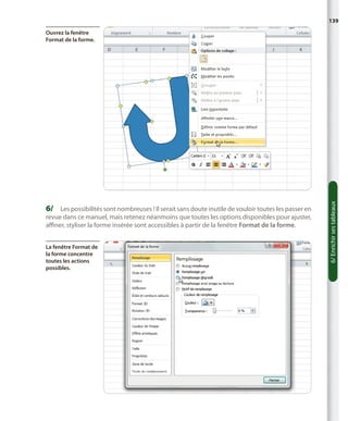 139

6/	 Les possibilités sont nombreuses ! Il serait sans doute inutile de vouloir toutes les passer en
revue dans ce manuel, mais retenez néanmoins que toutes les options disponibles pour ajuster,
affiner, styliser la forme insérée sont accessibles à partir de la fenêtre Format de la forme.
La fenêtre Format de
la forme concentre
toutes les actions
possibles.

6/ Enrichir ses tableaux

Ouvrez la fenêtre
Format de la forme.

 