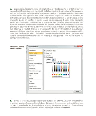 7/	 Le principe de fonctionnement est simple. Dans le volet de gauche de cette fenêtre, vous

trouvez les différents éléments constitutifs de la forme qui sont susceptibles d’être personnalisés. Du remplissage (bleu par défaut) à l’épaisseur des traits, l’ombre ou les effets de réflexion
qui peuvent lui être appliqués, tout y est. Lorsque vous cliquez sur l’un de ces éléments, les
différentes variables d’ajustement s’affichent dans la partie droite de la fenêtre. Vous pouvez
brosser le spectre en une fois et ajuster toutes les composantes de votre choix pour enfin
valider les modifications en cliquant sur le bouton Fermer. Toutefois, notre conseil pour vous
éviter de perdre du temps est de procéder par touches successives. Concentrez-vous sur les
gammes de couleurs et validez. Observez le résultat puis passez au critère d’ombré, affinez
puis observez le résultat. Répétez le processus afin de cibler votre action. À cela, plusieurs
avantages. D’abord, vous évitez des personnalisations massives qui une fois toutes assemblées
pourraient produire des effets contraires à ceux escomptés  ; ensuite, Excel conservant une
trace de toutes les modifications dans son historique, vous pouvez à tout instant revenir à la
configuration antérieure.

Ne cumulez pas trop
d’effets différents.

8/	 Si vous le souhaitez, vous pouvez intégrer du texte sur la forme. Cela peut être utile. Dans

le volet de gauche, cliquez sur l’intitulé Zone de texte. Sélectionnez les options d’alignement
du texte puis cochez la case Adapter la forme au texte. Si le texte est un peu long, Excel redimensionnera la forme automatiquement. Affinez les marges et cliquez sur Fermer.

 