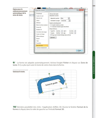 141

9/	 La forme est adaptée automatiquement. Activez l’onglet Fichier et cliquez sur Zone de
texte. Il n’y a plus qu’à saisir le texte de votre choix dans la forme.
Saisissez le texte.

10/	 Dernière possibilité très riche  : l’application d’effets 3D. Ouvrez la fenêtre Format de la
forme et cliquez dans le volet de gauche sur l’intitulé Format 3D.

6/ Enrichir ses tableaux

Optez pour le
redimensionnement
automatique de la
zone de texte.

 