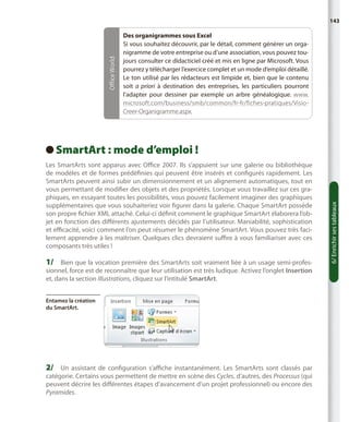 Office World

143

Des organigrammes sous Excel
Si vous souhaitez découvrir, par le détail, comment générer un organigramme de votre entreprise ou d’une association, vous pouvez toujours consulter ce didacticiel créé et mis en ligne par Microsoft. Vous
pourrez y télécharger l’exercice complet et un mode d’emploi détaillé.
Le ton utilisé par les rédacteurs est limpide et, bien que le contenu
soit a priori à destination des entreprises, les particuliers pourront
l’adapter pour dessiner par exemple un arbre généalogique. www.
microsoft.com/business/smb/common/fr-fr/fiches-pratiques/VisioCreer-Organigramme.aspx.

Les SmartArts sont apparus avec Office 2007. Ils s’appuient sur une galerie ou bibliothèque
de modèles et de formes prédéfinies qui peuvent être insérés et configurés rapidement. Les
SmartArts peuvent ainsi subir un dimensionnement et un alignement automatiques, tout en
vous permettant de modifier des objets et des propriétés. Lorsque vous travaillez sur ces graphiques, en essayant toutes les possibilités, vous pouvez facilement imaginer des graphiques
supplémentaires que vous souhaiteriez voir figurer dans la galerie. Chaque SmartArt possède
son propre fichier XML attaché. Celui-ci définit comment le graphique SmartArt élaborera l’objet en fonction des différents ajustements décidés par l’utilisateur. Maniabilité, sophistication
et efficacité, voici comment l’on peut résumer le phénomène SmartArt. Vous pouvez très facilement apprendre à les maîtriser. Quelques clics devraient suffire à vous familiariser avec ces
composants très utiles !

1/	 Bien que la vocation première des SmartArts soit vraiment liée à un usage semi-profes-

sionnel, force est de reconnaître que leur utilisation est très ludique. Activez l’onglet Insertion
et, dans la section Illustrations, cliquez sur l’intitulé SmartArt.
Entamez la création
du SmartArt.

2/	 Un assistant de configuration s’affiche instantanément. Les SmartArts sont classés par

catégorie. Certains vous permettent de mettre en scène des Cycles, d’autres, des Processus (qui
peuvent décrire les différentes étapes d’avancement d’un projet professionnel) ou encore des
Pyramides.

6/ Enrichir ses tableaux

SmartArt : mode d’emploi !
 

 