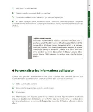 13

1/	 Cliquez sur le menu Fichier.

3/	 Suivez ensuite l’Assistant d’activation, qui vous guide pas à pas.
4/	 Au terme de la procédure, assurez-vous que l’activation a bien été prise en compte en

Office World

suivant le même cheminement. Dans la partie droite de l’écran, la mention Produit activé est
affichée.

Le point sur l’activation
Microsoft a implémenté un nouveau système d’activation pour sa
prochaine suite Office 2010 nommé Office Protection Platform (OPP),
comparable à Windows Product Activation (WPA) et à Software
Protection Platform (SPP) de Windows Vista ou Windows Activation
Technologies (WAT) de Windows  7. Office 2010 devra donc être
activé pendant la période d’évaluation de 30  jours, et une clé de
Licence Volume (VLK) ne pourra être utilisée pour éviter l’activation
d’Office.

Personnaliser les informations utilisateur
 
Lorsque vous procédez à l’installation d’Excel 2010, l’Assistant vous demande de saisir trois
informations clés qui sont insérées automatiquement dans tous vos documents :

1/	 Votre nom et votre prénom.
2/	 Le nom de l’entreprise (qui peut être laissé vierge).
3/	 Vos initiales.
Ces informations sont inscrites dans chaque fichier produit. Pour le vérifier, il suffit de
cliquer du bouton droit de la souris sur un fichier pour ouvrir le menu contextuel. Dans
ce menu, sélectionnez la commande Propriétés. L’identité de l’auteur y figure en bonne
place.

1/ Installer Excel 2010

2/	 Sélectionnez la commande Aide puis Activer.

 