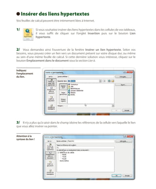 Insérer des liens hypertextes
 
Vos feuilles de calcul peuvent être intimement liées à Internet.

1/	

S
 i vous souhaitez insérer des liens hypertextes dans les cellules de vos tableaux,
il vous suffit de cliquer sur l’onglet Insertion puis sur le bouton Lien
hypertexte.

2/	 Vous demandez ainsi l’ouverture de la fenêtre Insérer un lien hypertexte. Selon vos

besoins, vous pouvez créer un lien vers un document présent sur votre disque dur, ou même
au sein d’une même feuille de calcul. Si cette dernière solution vous intéresse, cliquez sur le
bouton Emplacement dans le document sous la section Lier à.
Indiquez
l’emplacement
du lien.

3/	 Il n’y a plus qu’à saisir dans le champ idoine les références de la cellule vers laquelle le lien
que vous allez insérer va pointer.
Attention à la
syntaxe du lien !

 