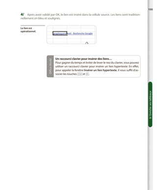 155

4/	 Après avoir validé par OK, le lien est inséré dans la cellule source. Les liens sont traditionnellement en bleu et soulignés.

Un raccourci clavier pour insérer des liens…
Pour gagner du temps et éviter de lever le nez du clavier, vous pouvez
utiliser un raccourci clavier pour insérer un lien hypertexte. En effet,
pour appeler la fenêtre Insérer un lien hypertexte, il vous suffit d’associer les touches [Ctrl] et [K].

6/ Enrichir ses tableaux

Office World

Le lien est
opérationnel.

 
