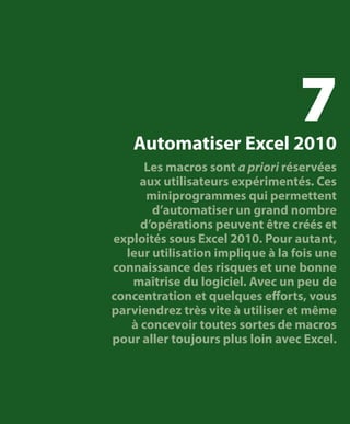 7

Automatiser Excel 2010

Les macros sont a priori réservées
aux utilisateurs expérimentés. Ces
miniprogrammes qui permettent
d’automatiser un grand nombre
d’opérations peuvent être créés et
exploités sous Excel 2010. Pour autant,
leur utilisation implique à la fois une
connaissance des risques et une bonne
maîtrise du logiciel. Avec un peu de
concentration et quelques efforts, vous
parviendrez très vite à utiliser et même
à concevoir toutes sortes de macros
pour aller toujours plus loin avec Excel.

 