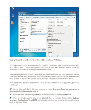 Les propriétés de tous vos documents contiennent des données sur l’utilisateur.

Ces informations sont utiles notamment lorsque le document est voué à être partagé par différents collaborateurs. En inscrivant ces informations utilisateur, il est possible de savoir quelle est
la dernière personne à avoir enregistré des modifications.
Vous pouvez également accéder à l’ensemble des informations relatives à un tableau en cliquant
sur le menu Fichier dans le Ruban de fonctionnalités. Cliquez ensuite sur l’intitulé Informations.
Dans le volet de droite s’affichent toutes les données associées à votre fichier de travail.
Pour modifier les données personnelles saisies lors de l’installation du programme, procédez
comme suit :

1/	 Lancez Microsoft Excel 2010 en ouvrant le menu Démarrer/Tous les programmes/
Microsoft Office/Microsoft Excel 2010.

2/	 Dans le Ruban, activez l’onglet Fichier puis sélectionnez la commande Options.
3/	 Dans le volet de gauche, cliquez sur Général. Dans le volet de droite, intitulé Options

générales d’utilisation d’Excel 2010, portez votre attention sur la section Personnaliser votre
copie de Microsoft Office.

 