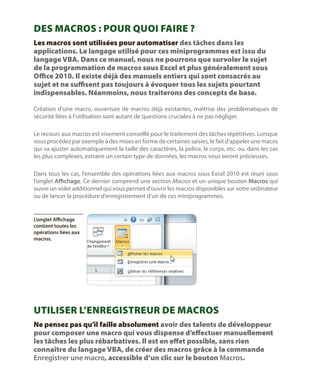 Des macros : pour quoi faire ?
Les macros sont utilisées pour automatiser des tâches dans les
applications. Le langage utilisé pour ces miniprogrammes est issu du
langage VBA. Dans ce manuel, nous ne pourrons que survoler le sujet
de la programmation de macros sous Excel et plus généralement sous
Office 2010. Il existe déjà des manuels entiers qui sont consacrés au
sujet et ne suffisent pas toujours à évoquer tous les sujets pourtant
indispensables. Néanmoins, nous traiterons des concepts de base.
Création d’une macro, ouverture de macros déjà existantes, maîtrise des problématiques de
sécurité liées à l’utilisation sont autant de questions cruciales à ne pas négliger.
Le recours aux macros est vivement conseillé pour le traitement des tâches répétitives. Lorsque
vous procédez par exemple à des mises en forme de certaines saisies, le fait d’appeler une macro
qui va ajuster automatiquement la taille des caractères, la police, le corps, etc. ou, dans les cas
les plus complexes, extraire un certain type de données, les macros vous seront précieuses.
Dans tous les cas, l’ensemble des opérations liées aux macros sous Excel 2010 est réuni sous
l’onglet Affichage. Ce dernier comprend une section Macros et un unique bouton Macros qui
ouvre un volet additionnel qui vous permet d’ouvrir les macros disponibles sur votre ordinateur
ou de lancer la procédure d’enregistrement d’un de ces miniprogrammes.

L’onglet Affichage
contient toutes les
opérations liées aux
macros.

Utiliser l’enregistreur de macros
Ne pensez pas qu’il faille absolument avoir des talents de développeur
pour composer une macro qui vous dispense d’effectuer manuellement
les tâches les plus rébarbatives. Il est en effet possible, sans rien
connaître du langage VBA, de créer des macros grâce à la commande
Enregistrer une macro, accessible d’un clic sur le bouton Macros.

 