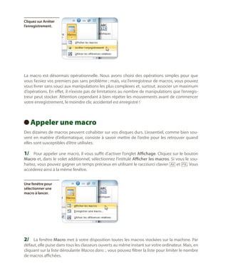 Cliquez sur Arrêter
l’enregistrement.

La macro est désormais opérationnelle. Nous avons choisi des opérations simples pour que
vous fassiez vos premiers pas sans problème ; mais, via l’enregistreur de macros, vous pouvez
vous livrer sans souci aux manipulations les plus complexes et, surtout, associer un maximum
d’opérations. En effet, il n’existe pas de limitations au nombre de manipulations que l’enregistreur peut stocker. Attention cependant à bien répéter les mouvements avant de commencer
votre enregistrement, le moindre clic accidentel est enregistré !

Appeler une macro
 
Des dizaines de macros peuvent cohabiter sur vos disques durs. L’essentiel, comme bien souvent en matière d’informatique, consiste à savoir mettre de l’ordre pour les retrouver quand
elles sont susceptibles d’être utilisées.

1/	 Pour appeler une macro, il vous suffit d’activer l’onglet Affichage. Cliquez sur le bouton

Macro et, dans le volet additionnel, sélectionnez l’intitulé Afficher les macros. Si vous le souhaitez, vous pouvez gagner un temps précieux en utilisant le raccourci clavier [Alt] et [F8]. Vous
accéderez ainsi à la même fenêtre.
Une fenêtre pour
sélectionner une
macro à lancer.

2/	 La fenêtre Macro met à votre disposition toutes les macros stockées sur la machine. Par

défaut, elle puise dans tous les classeurs ouverts au même instant sur votre ordinateur. Mais, en
cliquant sur la liste déroulante Macros dans :, vous pouvez filtrer la liste pour limiter le nombre
de macros affichées.

 