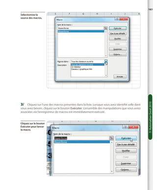 161

3/	 Cliquez sur l’une des macros présentes dans la liste. Lorsque vous avez identifié celle dont
vous avez besoin, cliquez sur le bouton Exécuter. L’ensemble des manipulations que vous aviez
associées via l’enregistreur de macros est immédiatement exécuté.

Cliquez sur le bouton
Exécuter pour lancer
la macro.

7/ Automatiser Excel 2010

Sélectionnez la
source des macros.

 