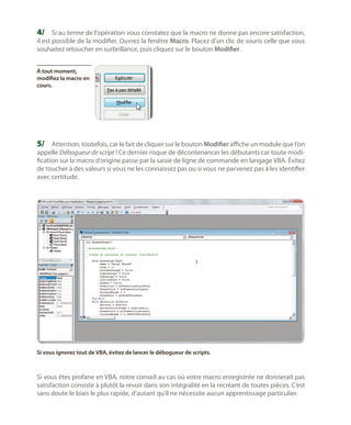 4/	 Si au terme de l’opération vous constatez que la macro ne donne pas encore satisfaction,
il est possible de la modifier. Ouvrez la fenêtre Macro. Placez d’un clic de souris celle que vous
souhaitez retoucher en surbrillance, puis cliquez sur le bouton Modifier.
À tout moment,
modifiez la macro en
cours.

5/	 Attention, toutefois, car le fait de cliquer sur le bouton Modifier affiche un module que l’on

appelle Débogueur de script ! Ce dernier risque de décontenancer les débutants car toute modification sur la macro d’origine passe par la saisie de ligne de commande en langage VBA. Évitez
de toucher à des valeurs si vous ne les connaissez pas ou si vous ne parvenez pas à les identifier
avec certitude.

Si vous ignorez tout de VBA, évitez de lancer le débogueur de scripts.

Si vous êtes profane en VBA, notre conseil au cas où votre macro enregistrée ne donnerait pas
satisfaction consiste à plutôt la revoir dans son intégralité en la recréant de toutes pièces. C’est
sans doute le biais le plus rapide, d’autant qu’il ne nécessite aucun apprentissage particulier.

 