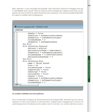 163

7/ Automatiser Excel 2010

Mais, attention, si vous envisagez de procéder à des retouches mineures, le langage n’est pas
si inintelligible qu’il y paraît ! Dans le cadre de notre exemple qui s’appuie avant tout sur des
options de mise en forme et d’enrichissement des caractères, il est encore possible d’identifier
les valeurs à modifier dans le débogueur.

Les variables modifiables sont entre guillemets.

Pour comprendre la logique de fonctionnement du langage VBA, admettez que les macros
reposent sur des sous-routines et des fonctions. Chaque action engagée par la macro est
systématiquement introduite par les balises Sub et Function. Les actions donnent accès à

 