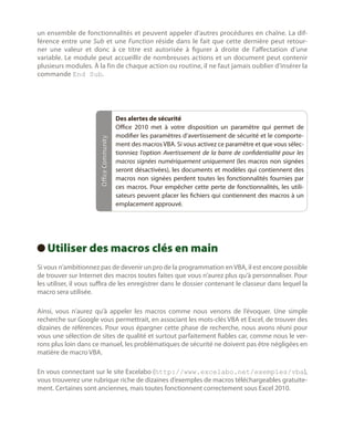 Office Community

un ensemble de fonctionnalités et peuvent appeler d’autres procédures en chaîne. La différence entre une Sub et une Function réside dans le fait que cette dernière peut retourner une valeur et donc à ce titre est autorisée à figurer à droite de l’affectation d’une
variable. Le module peut accueillir de nombreuses actions et un document peut contenir
plusieurs modules. À la fin de chaque action ou routine, il ne faut jamais oublier d’insérer la
commande End Sub.

Des alertes de sécurité
Office  2010 met à votre disposition un paramètre qui permet de
modifier les paramètres d’avertissement de sécurité et le comportement des macros VBA. Si vous activez ce paramètre et que vous sélectionniez l’option Avertissement de la barre de confidentialité pour les
macros signées numériquement uniquement (les macros non signées
seront désactivées), les documents et modèles qui contiennent des
macros non signées perdent toutes les fonctionnalités fournies par
ces macros. Pour empêcher cette perte de fonctionnalités, les utilisateurs peuvent placer les fichiers qui contiennent des macros à un
emplacement approuvé.

Utiliser des macros clés en main
 
Si vous n’ambitionnez pas de devenir un pro de la programmation en VBA, il est encore possible
de trouver sur Internet des macros toutes faites que vous n’aurez plus qu’à personnaliser. Pour
les utiliser, il vous suffira de les enregistrer dans le dossier contenant le classeur dans lequel la
macro sera utilisée.
Ainsi, vous n’aurez qu’à appeler les macros comme nous venons de l’évoquer. Une simple
recherche sur Google vous permettrait, en associant les mots-clés VBA et Excel, de trouver des
dizaines de références. Pour vous épargner cette phase de recherche, nous avons réuni pour
vous une sélection de sites de qualité et surtout parfaitement fiables car, comme nous le verrons plus loin dans ce manuel, les problématiques de sécurité ne doivent pas être négligées en
matière de macro VBA.
En vous connectant sur le site Excelabo (http://www.excelabo.net/exemples/vba),
vous trouverez une rubrique riche de dizaines d’exemples de macros téléchargeables gratuitement. Certaines sont anciennes, mais toutes fonctionnent correctement sous Excel 2010.

 