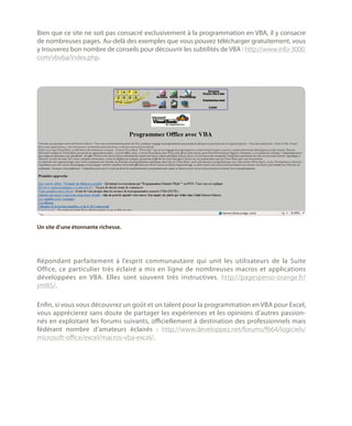 Bien que ce site ne soit pas consacré exclusivement à la programmation en VBA, il y consacre
de nombreuses pages. Au-delà des exemples que vous pouvez télécharger gratuitement, vous
y trouverez bon nombre de conseils pour découvrir les subtilités de VBA : http://www.info-3000.
com/vbvba/index.php.

Un site d’une étonnante richesse.

Répondant parfaitement à l’esprit communautaire qui unit les utilisateurs de la Suite
Office, ce particulier très éclairé a mis en ligne de nombreuses macros et applications
développées en VBA. Elles sont souvent très instructives. http://pagesperso-orange.fr/
jml85/.
Enfin, si vous vous découvrez un goût et un talent pour la programmation en VBA pour Excel,
vous apprécierez sans doute de partager les expériences et les opinions d’autres passionnés en exploitant les forums suivants, officiellement à destination des professionnels mais
fédérant nombre d’amateurs éclairés  : http://www.developpez.net/forums/f664/logiciels/
microsoft-office/excel/macros-vba-excel/.

 
