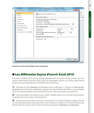 1/ Installer Excel 2010

15

Saisissez un nom ou des initiales à votre convenance.

Les
  différentes façons d’ouvrir Excel 2010
À la faveur d’Office 2010, rien ne change véritablement concernant l’accès à Excel. Les utilisateurs expérimentés pourront donc passer au paragraphe suivant. Les novices apprendront
quant à eux qu’il existe plusieurs méthodes pour lancer Excel.

1/	 Déroulez le menu Démarrer de Windows Vista ou Windows 7. Cliquez sur Tous les programmes. Dans la liste des applications, cliquez sur le dossier Microsoft Office si vous possédez
toute la Suite bureautique, ou sur Excel 2010 si vous n’avez acheté que ce programme.

2/	 Autre possibilité, sans doute la plus simple : double-cliquez sur un fichier Excel existant.
Le programme se lance alors instantanément.

3/	 Vous pouvez aussi créer un raccourci sur le bureau. Si vous êtes utilisateur régulier d’Excel,
c’est la technique la plus commode. Pour créer le raccourci, cliquez sur le bureau Windows du
bouton droit de la souris. Dans le menu contextuel, cliquez sur Nouveau puis Raccourci.

 