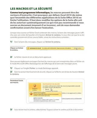 Les macros et la sécurité
Comme tout programme informatique, les macros peuvent être des
vecteurs d’insécurité. C’est pourquoi, par défaut, Excel 2010 (de même
que l’ensemble des différentes applications de la Suite Office 2010) en
limite l’utilisation. Il faut donc modifier les options de la Suite afin soit
de les autoriser systématiquement (ce qui n’est pas recommandé si vous
ouvrez un document émanant d’un inconnu), soit de vous demander
confirmation avant d’en lancer l’exécution.
Lorsque vous ouvrez un fichier Excel contenant des macros, la barre des messages jaune s’affiche avec une icône de bouclier et le bouton Activer le contenu. Si vous êtes sûr que la ou les
contrôles proviennent d’une source fiable, suivez les instructions suivantes :

1/	 Dans la barre des messages, cliquez sur Activer le contenu.
Cliquez sur Activer
le contenu.

2/	 Le fichier s’ouvre et est un document approuvé.
Vous pouvez également envisager d’activer les macros qui sont enregistrées dans un fichier via
le mode Microsoft Office Backstage lors de l’affichage de la barre des messages jaune.

1/	 Cliquez sur l’onglet Fichier. Le mode Backstage apparaît.
2/	 Dans la section Avertissement de sécurité, cliquez sur la flèche vers le bas du bouton Activer
le contenu.

Paramétrez l’accès
aux macros.

3/	 Sous Activer tout le contenu, sélectionnez Toujours activer le contenu actif de ce document.

 