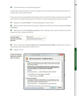 169

4/	 Le fichier devient un document approuvé.
Les prochains lancements de ce fichier n’exigeront pas de confirmation de votre part pour l’activation des macros qu’il contient.
Pour activer les macros pendant la durée de l’ouverture du fichier et faire en sorte qu’au prochain
lancement le message d’avertissement s’affiche à nouveau, procédez de la façon suivante :

1/	 Cliquez sur l’onglet Fichier. Le mode Backstage est alors activé.
2/	 Dans la section Avertissement de sécurité, cliquez sur la flèche vers le bas du bouton Activer
le contenu.

3/	 Sélectionnez l’intitulé Options avancées. Votre utilisation des macros est libre mais offre
toujours un haut niveau de sécurité.
Avec les options
avancées, vous allez
plus loin.

4/	 Dans la boîte de dialogue Options de sécurité Microsoft Office, sélectionnez Activer le
contenu pour cette session pour chaque macro.

la boîte de dialogue
Options de sécurité
pour une macro.

7/ Automatiser Excel 2010

5/	 Cliquez sur OK.

 