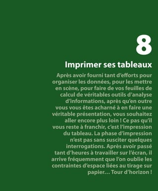 8

Imprimer ses tableaux
Après avoir fourni tant d’efforts pour
organiser les données, pour les mettre
en scène, pour faire de vos feuilles de
calcul de véritables outils d’analyse
d’informations, après qu’en outre
vous vous êtes acharné à en faire une
véritable présentation, vous souhaitez
aller encore plus loin ! Ce pas qu’il
vous reste à franchir, c’est l’impression
du tableau. La phase d’impression
n’est pas sans susciter quelques
interrogations. Après avoir passé
tant d’heures à travailler sur l’écran, il
arrive fréquemment que l’on oublie les
contraintes d’espace liées au tirage sur
papier… Tour d’horizon !

 