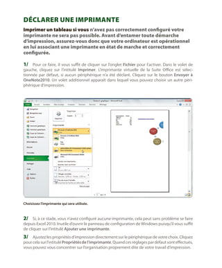 Déclarer une imprimante
Imprimer un tableau si vous n’avez pas correctement configuré votre
imprimante ne sera pas possible. Avant d’entamer toute démarche
d’impression, assurez-vous donc que votre ordinateur est opérationnel
en lui associant une imprimante en état de marche et correctement
configurée.

1/	 Pour ce faire, il vous suffit de cliquer sur l’onglet Fichier pour l’activer. Dans le volet de
gauche, cliquez sur l’intitulé Imprimer. L’imprimante virtuelle de la Suite Office est sélectionnée par défaut, si aucun périphérique n’a été déclaré. Cliquez sur le bouton Envoyer à
OneNote2010. Un volet additionnel apparaît dans lequel vous pouvez choisir un autre périphérique d’impression.

Choisissez l’imprimante qui sera utilisée.

2/	 Si, à ce stade, vous n’avez configuré aucune imprimante, cela peut sans problème se faire

depuis Excel 2010. Inutile d’ouvrir le panneau de configuration de Windows puisqu’il vous suffit
de cliquer sur l’intitulé Ajouter une imprimante.

3/	 Ajustez les propriétés d’impression directement sur le périphérique de votre choix. Cliquez

pour cela sur l’intitulé Propriétés de l’imprimante. Quand ces réglages par défaut sont effectués,
vous pouvez vous concentrer sur l’organisation proprement dite de votre travail d’impression.

 