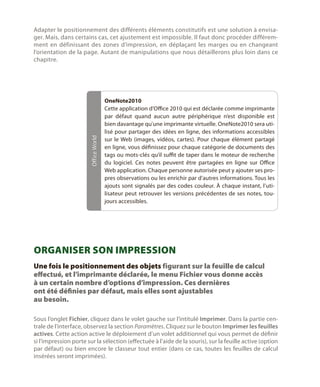 Office World

Adapter le positionnement des différents éléments constitutifs est une solution à envisager. Mais, dans certains cas, cet ajustement est impossible. Il faut donc procéder différemment en définissant des zones d’impression, en déplaçant les marges ou en changeant
l’orientation de la page. Autant de manipulations que nous détaillerons plus loin dans ce
chapitre.

OneNote2010
Cette application d’Office 2010 qui est déclarée comme imprimante
par défaut quand aucun autre périphérique n’est disponible est
bien davantage qu’une imprimante virtuelle. OneNote2010 sera utilisé pour partager des idées en ligne, des informations accessibles
sur le Web (images, vidéos, cartes). Pour chaque élément partagé
en ligne, vous définissez pour chaque catégorie de documents des
tags ou mots-clés qu’il suffit de taper dans le moteur de recherche
du logiciel. Ces notes peuvent être partagées en ligne sur Office
Web application. Chaque personne autorisée peut y ajouter ses propres observations ou les enrichir par d’autres informations. Tous les
ajouts sont signalés par des codes couleur. À chaque instant, l’utilisateur peut retrouver les versions précédentes de ses notes, toujours accessibles.

Organiser son impression
Une fois le positionnement des objets figurant sur la feuille de calcul
effectué, et l’imprimante déclarée, le menu Fichier vous donne accès
à un certain nombre d’options d’impression. Ces dernières
ont été définies par défaut, mais elles sont ajustables
au besoin.
Sous l’onglet Fichier, cliquez dans le volet gauche sur l’intitulé Imprimer. Dans la partie centrale de l’interface, observez la section Paramètres. Cliquez sur le bouton Imprimer les feuilles
actives. Cette action active le déploiement d’un volet additionnel qui vous permet de définir
si l’impression porte sur la sélection (effectuée à l’aide de la souris), sur la feuille active (option
par défaut) ou bien encore le classeur tout entier (dans ce cas, toutes les feuilles de calcul
insérées seront imprimées).

 