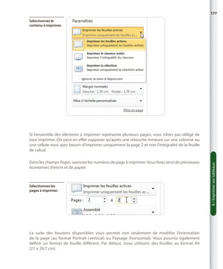 177
Sélectionnez le
contenu à imprimer.

Dans les champs Pages, saisissez les numéros de page à imprimer. Vous ferez ainsi de précieuses
économies d’encre et de papier.

Sélectionnez les
pages à imprimer.

La suite des boutons disponibles vous permet non seulement de modifier l’orientation
de la page (au format Portrait (vertical) ou Paysage (horizontal). Vous pourrez également
définir un format de feuille différent. Par défaut, nous utilisons des feuilles au format  A4
(21 x 29,7 cm).

8 / Imprimer ses tableaux

Si l’ensemble des éléments à imprimer représente plusieurs pages, vous n’êtes pas obligé de
tout imprimer. On peut en effet supposer qu’après une retouche mineure sur une colonne ou
une cellule vous ayez besoin d’imprimer uniquement la page 2 et non l’intégralité de la feuille
de calcul.

 