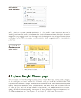 Sélectionnez le
format des feuilles.

Enfin, il vous est possible d’ajuster les marges. Si Excel rend possible l’étirement des marges
jusqu’à leur disparition totale, n’oubliez pas que vos imprimantes ont des contraintes physiques
auxquelles vous ne pouvez déroger. La suppression totale des marges n’est possible que si vous
générez un fichier PDF, mais en cas pour l’impression réelle sur papier, où les marges seront
présentes.

Ajustez la taille des
marges en fonction
de vos besoins.

Explorer l’onglet Mise en page
 
L’ensemble des commandes d’impression que nous venons d’aborder, bien que très utile pour
les tâches les plus courantes, montre vite ses limites lorsque la feuille de calcul à coucher sur le
papier sort de l’ordinaire. Lorsque la structure de votre tableau est particulièrement imposante,
que les graphiques générés doivent s’étendre autant que possible ou que vous avez multiplié
les effets de titres, les SmartArts et tous les autres éléments de personnalisation graphique, il
devient difficile de tout conjuguer. Dans ce cas de figure, il faut impérativement exploiter l’onglet Mise en page, qui sera le seul garant de la réussite de votre travail d’impression.

 