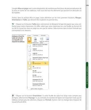 179

L’onglet Mise en page met à votre disposition de nombreuses fonctions de personnalisation de
la mise en scène de vos tableaux, mais aussi de tous les éléments qui peuvent en découler ou
les habiller.
Portez, dans la section Mise en page, votre attention sur les trois premiers boutons, Marges,
Orientation et Taille, qui doivent être explorés en premier lieu.

1/	 Cliquez sur le bouton Taille pour commencer et désigner le type de papier que vous utiliserez pour votre impression. En effet, selon que vous imprimiez sur une feuille au format A3
ou A4, le travail de mise en page ne sera pas le même. Sélectionnez dans la liste l’intitulé qui
correspond à vos besoins.

8 / Imprimer ses tableaux

Indiquez à Excel la
taille de la feuille
sur laquelle sera
imprimé le tableau.

2/	 Cliquez sur le bouton Orientation. Si votre feuille de calcul est large mais compte peu

de ligne, sélectionnez Paysage. Si, au contraire, le nombre de lignes est important mais que le
tableau compte peu de colonnes, cliquez sur Portrait. A priori, rien ne change dans l’espace de
travail d’Excel 2010.

 