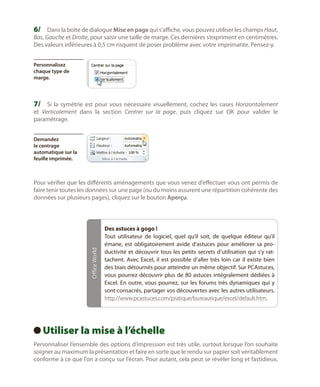 6/	 Dans la boîte de dialogue Mise en page qui s’affiche, vous pouvez utiliser les champs Haut,
Bas, Gauche et Droite, pour saisir une taille de marge. Ces dernières s’expriment en centimètres.
Des valeurs inférieures à 0,5 cm risquent de poser problème avec votre imprimante. Pensez-y.
Personnalisez
chaque type de
marge.

7/	 Si la symétrie est pour vous nécessaire visuellement, cochez les cases Horizontalement
et Verticalement dans la section Centrer sur la page, puis cliquez sur OK pour valider le
paramétrage.
Demandez
le centrage
automatique sur la
feuille imprimée.

Office World

Pour vérifier que les différents aménagements que vous venez d’effectuer vous ont permis de
faire tenir toutes les données sur une page (ou du moins assurent une répartition cohérente des
données sur plusieurs pages), cliquez sur le bouton Aperçu.

Des astuces à gogo !
Tout utilisateur de logiciel, quel qu’il soit, de quelque éditeur qu’il
émane, est obligatoirement avide d’astuces pour améliorer sa productivité et découvrir tous les petits secrets d’utilisation qui s’y rattachent. Avec Excel, il est possible d’aller très loin car il existe bien
des biais détournés pour atteindre un même objectif. Sur PCAstuces,
vous pourrez découvrir plus de 80  astuces intégralement dédiées à
Excel. En outre, vous pourrez, sur les forums très dynamiques qui y
sont consacrés, partager vos découvertes avec les autres utilisateurs.
http://www.pcastuces.com/pratique/bureautique/excel/default.htm.

Utiliser la mise à l’échelle
 
Personnaliser l’ensemble des options d’impression est très utile, surtout lorsque l’on souhaite
soigner au maximum la présentation et faire en sorte que le rendu sur papier soit véritablement
conforme à ce que l’on a conçu sur l’écran. Pour autant, cela peut se révéler long et fastidieux,

 
