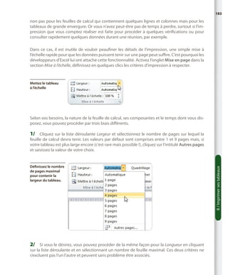 183

non pas pour les feuilles de calcul qui contiennent quelques lignes et colonnes mais pour les
tableaux de grande envergure. Or vous n’avez peut-être pas de temps à perdre, surtout si l’impression que vous comptez réaliser est faite pour procéder à quelques vérifications ou pour
consulter rapidement quelques données durant une réunion, par exemple.
Dans ce cas, il est inutile de vouloir peaufiner les détails de l’impression, une simple mise à
l’échelle rapide pour que les données puissent tenir sur une page peut suffire. C’est pourquoi les
développeurs d’Excel lui ont attaché cette fonctionnalité. Activez l’onglet Mise en page dans la
section Mise à l’échelle, définissez en quelques clics les critères d’impression à respecter.

Mettez le tableau
à l’échelle

Selon vos besoins, la nature de la feuille de calcul, ses composantes et le temps dont vous disposez, vous pouvez procéder par trois biais différents.

1/	 Cliquez sur la liste déroulante Largeur et sélectionnez le nombre de pages sur lequel la

Définissez le nombre
de pages maximal
pour contenir la
largeur du tableau.

2/	 Si vous le désirez, vous pouvez procéder de la même façon pour la Longueur en cliquant

sur la liste déroulante et en sélectionnant un nombre de feuille maximal. Ces deux critères ne
s’excluent pas l’un l’autre et peuvent sans problème être associés.

8 / Imprimer ses tableaux

feuille de calcul devra tenir. Les valeurs par défaut sont comprises entre 1 et 9 pages mais, si
votre tableau est plus large encore (c’est rare mais possible !), cliquez sur l’intitulé Autres pages
et saisissez la valeur de votre choix.

 