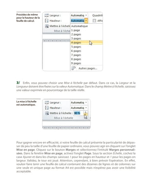 Procédez de même
pour la hauteur de la
feuille de calcul.

3/	 Enfin, vous pouvez choisir une Mise à l’échelle par défaut. Dans ce cas, la Largeur et la

Longueur doivent être fixées sur la valeur Automatique. Dans le champ Mettre à l’échelle, saisissez
une valeur exprimée en pourcentage de la taille réelle.

La mise à l’échelle
est automatique.

Pour gagner encore en efficacité, si votre feuille de calcul présente la particularité de dépasser de peu la taille d’une feuille de papier ordinaire, vous pouvez agir en cliquant sur l’onglet
Mise en page. Cliquez sur le bouton Marges et sélectionnez l’intitulé Marges personnalisées. Dans la fenêtre Mise en page, activez l’onglet Page. Sous la section Échelle, cochez la
case Ajuster et dans les champs saisissez 1 pour les pages en hauteur et 1 pour les pages en
largeur. Validez, le tour est joué. Attention, cependant, à bien prévoir l’opération. En effet,
vouloir faire tenir une feuille de calcul contenant des dizaines de lignes et de colonnes sur
une seule et unique page au format A4 est possible mais n’espérez pas avoir une lisibilité
acceptable.

 