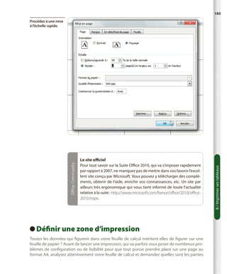 185

Le site officiel
Pour tout savoir sur la Suite Office 2010, qui va s’imposer rapidement
par rapport à 2007, ne manquez pas de mettre dans vos favoris l’excellent site conçu par Microsoft. Vous pouvez y télécharger des compléments, obtenir de l’aide, enrichir vos connaissances, etc. Un site par
ailleurs très ergonomique qui vous tient informé de toute l’actualité
relative à la suite : http://www.microsoft.com/france/office/2010/office2010.mspx.

Définir une zone d’impression
 
Toutes les données qui figurent dans votre feuille de calcul méritent-elles de figurer sur une
feuille de papier ? Avant de lancer une impression, qui va parfois vous poser de nombreux problèmes de configuration ou de lisibilité pour que tout puisse prendre place sur une page au
format A4, analysez attentivement votre feuille de calcul et demandez quelles sont les parties

8 / Imprimer ses tableaux

Office Community

Procédez à une mise
à l’échelle rapide.

 