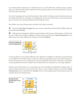 qui méritent d’être imprimées. En sélectionnant un à un les éléments, colonnes, lignes, graphiques, qui valent la peine d’être imprimés et en les ajoutant dans une zone d’impression, vous ne
conservez que l’essentiel.
C’est tout l’avantage de la zone d’impression. Grâce à elle, l’utilisateur personnalise la présence
de chaque élément sur une page. La configuration de la zone d’impression ne prend que quelques minutes si l’on connaît parfaitement la feuille de calcul.
Pour définir une zone d’impression, procédez de la façon suivante :

1/	 Activez l’onglet Mise en page (dans les versions antérieures à Excel 2007, il fallait utiliser le
menu déroulant Fichier).

2/	 Sélectionnez la plage de cellules qui devra figurer dans la zone d’impression à l’aide de la
souris en effectuant un glisser-déplacer. Cliquez ensuite sur le bouton Zone d’impression, vous
affichez ainsi un volet additionnel. Cliquez sur l’intitulé Définir.
Activez la création de
la zone d’impression.

Si vous le désirez, vous pouvez effectuer des sélections multiples en cliquant successivement
sur les différents SmartArts, lignes, colonnes, cellules ou graphiques que vous désirez ajouter à
la zone d’impression, tout en appuyant sur la touche [Ctrl] de votre clavier. Attention, cependant,
si vous procédez de la sorte, chaque zone d’impression sera imprimée sur une page séparée !
Chaque zone d’impression est caractérisée par des pointillés qui délimitent chaque zone. Si
vous constatez que vous avez commis des erreurs, il vous suffit de cliquer sur le bouton Zone
d’impression puis de sélectionner Annuler dans le volet additionnel. Recommencez alors la
création de la zone d’impression.

Annulez la zone
d’impression en cas
d’erreur.

 