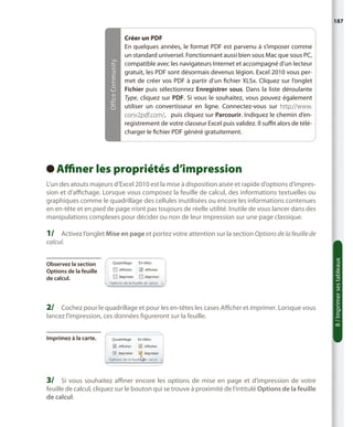 Office Community

187

Créer un PDF
En quelques années, le format PDF est parvenu à s’imposer comme
un standard universel. Fonctionnant aussi bien sous Mac que sous PC,
compatible avec les navigateurs Internet et accompagné d’un lecteur
gratuit, les PDF sont désormais devenus légion. Excel 2010 vous permet de créer vos PDF à partir d’un fichier XLSx. Cliquez sur l’onglet
Fichier puis sélectionnez Enregistrer sous. Dans la liste déroulante
Type, cliquez sur PDF. Si vous le souhaitez, vous pouvez également
utiliser un convertisseur en ligne. Connectez-vous sur http://www.
conv2pdf.com/, puis cliquez sur Parcourir. Indiquez le chemin d’enregistrement de votre classeur Excel puis validez. Il suffit alors de télécharger le fichier PDF généré gratuitement.

Affiner les propriétés d’impression
 
L’un des atouts majeurs d’Excel 2010 est la mise à disposition aisée et rapide d’options d’impression et d’affichage. Lorsque vous composez la feuille de calcul, des informations textuelles ou
graphiques comme le quadrillage des cellules inutilisées ou encore les informations contenues
en en-tête et en pied de page n’ont pas toujours de réelle utilité. Inutile de vous lancer dans des
manipulations complexes pour décider ou non de leur impression sur une page classique.

1/	 Activez l’onglet Mise en page et portez votre attention sur la section Options de la feuille de

Observez la section
Options de la feuille
de calcul.

2/	 Cochez pour le quadrillage et pour les en-têtes les cases Afficher et Imprimer. Lorsque vous
lancez l’impression, ces données figureront sur la feuille.
Imprimez à la carte.

3/	 Si vous souhaitez affiner encore les options de mise en page et d’impression de votre

feuille de calcul, cliquez sur le bouton qui se trouve à proximité de l’intitulé Options de la feuille
de calcul.

8 / Imprimer ses tableaux

calcul.

 