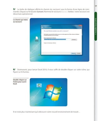 17

5/	 La boîte de dialogue affiche le chemin du raccourci sous la forme d’une ligne de com-

Le chemin qui mène
au raccourci

6/	 Dorénavant, pour lancer Excel 2010, il vous suffit de double-cliquer sur cette icône, qui
figure sur le bureau.

Double-cliquer sur
l’icône pour ouvrir
Excel

Il ne reste plus maintenant qu’à découvrir votre nouvel environnement de travail…

1/ Installer Excel 2010

mande. Cliquez sur le bouton Suivant. Nommez le raccourci Excel. Validez : votre raccourci est
désormais opérationnel.

 
