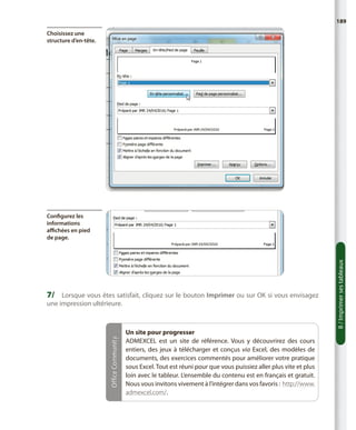 189
Choisissez une
structure d’en-tête.

7/	 Lorsque vous êtes satisfait, cliquez sur le bouton Imprimer ou sur OK si vous envisagez

Office Community

une impression ultérieure.

Un site pour progresser
ADMEXCEL est un site de référence. Vous y découvrirez des cours
entiers, des jeux à télécharger et conçus via Excel, des modèles de
documents, des exercices commentés pour améliorer votre pratique
sous Excel. Tout est réuni pour que vous puissiez aller plus vite et plus
loin avec le tableur. L’ensemble du contenu est en français et gratuit.
Nous vous invitons vivement à l’intégrer dans vos favoris : http://www.
admexcel.com/.

8 / Imprimer ses tableaux

Configurez les
informations
affichées en pied
de page.

 