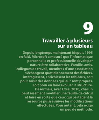 9

Travailler à plusieurs
sur un tableau

Depuis longtemps maintenant (depuis 1995
en fait), Microsoft a mesuré que l’informatique
personnelle et professionnelle devait par
nature être collaborative. Famille, amis,
collègues de travail, membres d’une association
s’échangent quotidiennement des fichiers,
interagissent, enrichissent les tableaux, soit
pour saisir des données qui leur sont propres,
soit pour en faire évoluer la structure.
Désormais, avec Excel 2010, chacun
peut aisément modifier une feuille de calcul
et faire en sorte que ceux qui partagent la
ressource puisse suivre les modifications
effectuées. Pour autant, cela exige
un peu de méthode.

 