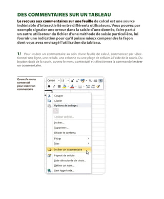 Des commentaires sur un tableau
Le recours aux commentaires sur une feuille de calcul est une source
indéniable d’interactivité entre différents utilisateurs. Vous pouvez par
exemple signaler une erreur dans la saisie d’une donnée, faire part à
un autre utilisateur du fichier d’une méthode de saisie particulière, lui
fournir une indication pour qu’il puisse mieux comprendre la façon
dont vous avez envisagé l’utilisation du tableau.

1/	 Pour insérer un commentaire au sein d’une feuille de calcul, commencez par sélec-

tionner une ligne, une cellule, une colonne ou une plage de cellules à l’aide de la souris. Du
bouton droit de la souris, ouvrez le menu contextuel et sélectionnez la commande Insérer
un commentaire.

Ouvrez le menu
contextuel
pour insérer un
commentaire

 