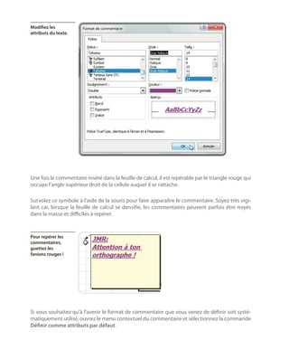 Modifiez les
attributs du texte.

Une fois le commentaire inséré dans la feuille de calcul, il est repérable par le triangle rouge qui
occupe l’angle supérieur droit de la cellule auquel il se rattache.
Survolez ce symbole à l’aide de la souris pour faire apparaître le commentaire. Soyez très vigilant car, lorsque la feuille de calcul se densifie, les commentaires peuvent parfois être noyés
dans la masse et difficiles à repérer.

Pour repérer les
commentaires,
guettez les
fanions rouges !

Si vous souhaitez qu’à l’avenir le format de commentaire que vous venez de définir soit systématiquement utilisé, ouvrez le menu contextuel du commentaire et sélectionnez la commande
Définir comme attributs par défaut.

 