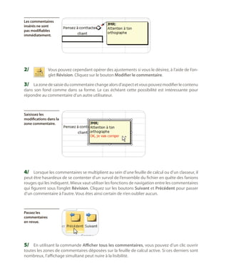 Les commentaires
insérés ne sont
pas modifiables
immédiatement.

2/	

Vous pouvez cependant opérer des ajustements si vous le désirez, à l’aide de l’onglet Révision. Cliquez sur le bouton Modifier le commentaire.

3/	 La zone de saisie du commentaire change alors d’aspect et vous pouvez modifier le contenu
dans son fond comme dans sa forme. Le cas échéant cette possibilité est intéressante pour
répondre au commentaire d’un autre utilisateur.

Saisissez les
modifications dans la
zone commentaire.

4/	 Lorsque les commentaires se multiplient au sein d’une feuille de calcul ou d’un classeur, il

peut être hasardeux de se contenter d’un survol de l’ensemble du fichier en quête des fanions
rouges qui les indiquent. Mieux vaut utiliser les fonctions de navigation entre les commentaires
qui figurent sous l’onglet Révision. Cliquez sur les boutons Suivant et Précédent pour passer
d’un commentaire à l’autre. Vous êtes ainsi certain de n’en oublier aucun.

Passez les
commentaires
en revue.

5/	 En utilisant la commande Afficher tous les commentaires, vous pouvez d’un clic ouvrir
toutes les zones de commentaires déposées sur la feuille de calcul active. Si ces derniers sont
nombreux, l’affichage simultané peut nuire à la lisibilité.

 