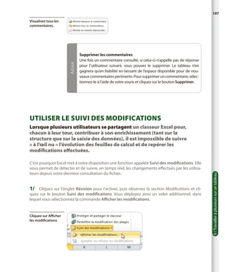 197

Astuce

Visualisez tous les
commentaires.

Supprimer les commentaires
Une fois un commentaire consulté, si celui-ci n’appelle pas de réponse
pour l’utilisateur suivant, vous pouvez le supprimer. Le tableau n’en
gagnera qu’en lisibilité en laissant de l’espace disponible pour de nouveaux commentaires pertinents. Pour supprimer un commentaire, sélectionnez-le à l’aide de votre souris et cliquez sur le bouton Supprimer.

Utiliser le suivi des modifications

C’est pourquoi Excel met à votre disposition une fonction appelée Suivi des modifications. Elle
vous permet de détecter et de suivre, en temps réel, les changements effectués par les utilisateurs depuis votre dernière consultation du fichier.

1/	 Cliquez sur l’onglet Révision pour l’activer, puis observez la section Modifications et cli-

quez sur le bouton Suivi des modifications. Vous déployez ainsi un volet additionnel, dans
lequel vous sélectionnez la commande Afficher les modifications.

Cliquez sur Afficher
les modifications

9 / Travailler à plusieurs sur un tableau

Lorsque plusieurs utilisateurs se partagent un classeur Excel pour,
chacun à leur tour, contribuer à son enrichissement (tant sur la
structure que sur la saisie des données), il est impossible de suivre
« à l’œil nu » l’évolution des feuilles de calcul et de repérer les
modifications effectuées.

 