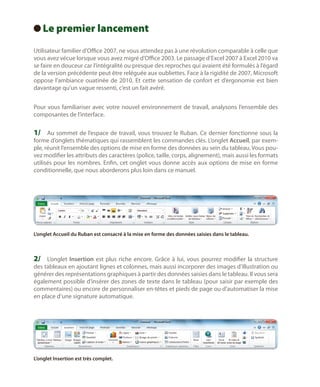 Le
  premier lancement
Utilisateur familier d’Office 2007, ne vous attendez pas à une révolution comparable à celle que
vous avez vécue lorsque vous avez migré d’Office 2003. Le passage d’Excel 2007 à Excel 2010 va
se faire en douceur car l’intégralité ou presque des reproches qui avaient été formulés à l’égard
de la version précédente peut être reléguée aux oubliettes. Face à la rigidité de 2007, Microsoft
oppose l’ambiance ouatinée de 2010. Et cette sensation de confort et d’ergonomie est bien
davantage qu’un vague ressenti, c’est un fait avéré.
Pour vous familiariser avec votre nouvel environnement de travail, analysons l’ensemble des
composantes de l’interface.

1/	 Au sommet de l’espace de travail, vous trouvez le Ruban. Ce dernier fonctionne sous la

forme d’onglets thématiques qui rassemblent les commandes clés. L’onglet Accueil, par exemple, réunit l’ensemble des options de mise en forme des données au sein du tableau. Vous pouvez modifier les attributs des caractères (police, taille, corps, alignement), mais aussi les formats
utilisés pour les nombres. Enfin, cet onglet vous donne accès aux options de mise en forme
conditionnelle, que nous aborderons plus loin dans ce manuel.

L’onglet Accueil du Ruban est consacré à la mise en forme des données saisies dans le tableau.

2/	 L’onglet Insertion est plus riche encore. Grâce à lui, vous pourrez modifier la structure
des tableaux en ajoutant lignes et colonnes, mais aussi incorporer des images d’illustration ou
générer des représentations graphiques à partir des données saisies dans le tableau. Il vous sera
également possible d’insérer des zones de texte dans le tableau (pour saisir par exemple des
commentaires) ou encore de personnaliser en-têtes et pieds de page ou d’automatiser la mise
en place d’une signature automatique.

L’onglet Insertion est très complet.

 