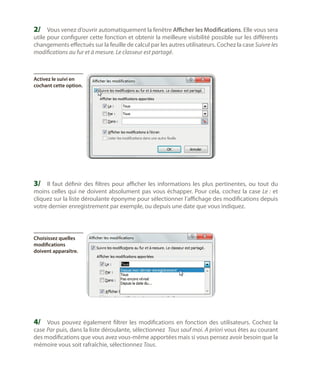 2/	 Vous venez d’ouvrir automatiquement la fenêtre Afficher les Modifications. Elle vous sera

utile pour configurer cette fonction et obtenir la meilleure visibilité possible sur les différents
changements effectués sur la feuille de calcul par les autres utilisateurs. Cochez la case Suivre les
modifications au fur et à mesure. Le classeur est partagé.

Activez le suivi en
cochant cette option.

3/	 Il faut définir des filtres pour afficher les informations les plus pertinentes, ou tout du

moins celles qui ne doivent absolument pas vous échapper. Pour cela, cochez la case Le : et
cliquez sur la liste déroulante éponyme pour sélectionner l’affichage des modifications depuis
votre dernier enregistrement par exemple, ou depuis une date que vous indiquez.

Choisissez quelles
modifications
doivent apparaître.

4/	 Vous pouvez également filtrer les modifications en fonction des utilisateurs. Cochez la
case Par puis, dans la liste déroulante, sélectionnez Tous sauf moi. A priori vous êtes au courant
des modifications que vous avez vous-même apportées mais si vous pensez avoir besoin que la
mémoire vous soit rafraîchie, sélectionnez Tous.

 