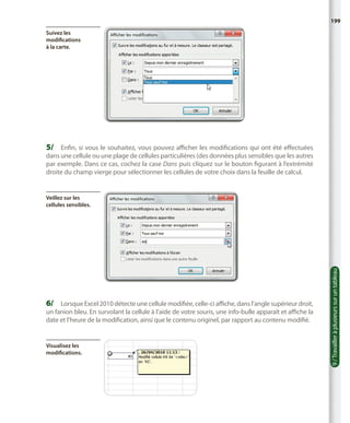 199
Suivez les
modifications
à la carte.

5/	 Enfin, si vous le souhaitez, vous pouvez afficher les modifications qui ont été effectuées

dans une cellule ou une plage de cellules particulières (des données plus sensibles que les autres
par exemple. Dans ce cas, cochez la case Dans puis cliquez sur le bouton figurant à l’extrémité
droite du champ vierge pour sélectionner les cellules de votre choix dans la feuille de calcul.

6/	 Lorsque Excel 2010 détecte une cellule modifiée, celle-ci affiche, dans l’angle supérieur droit,

un fanion bleu. En survolant la cellule à l’aide de votre souris, une info-bulle apparaît et affiche la
date et l’heure de la modification, ainsi que le contenu originel, par rapport au contenu modifié.

Visualisez les
modifications.

9 / Travailler à plusieurs sur un tableau

Veillez sur les
cellules sensibles.

 