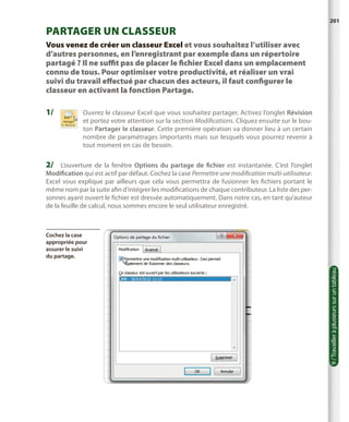 201

Partager un classeur
Vous venez de créer un classeur Excel et vous souhaitez l’utiliser avec
d’autres personnes, en l’enregistrant par exemple dans un répertoire
partagé ? Il ne suffit pas de placer le fichier Excel dans un emplacement
connu de tous. Pour optimiser votre productivité, et réaliser un vrai
suivi du travail effectué par chacun des acteurs, il faut configurer le
classeur en activant la fonction Partage.

1/	

Ouvrez le classeur Excel que vous souhaitez partager. Activez l’onglet Révision
et portez votre attention sur la section Modifications. Cliquez ensuite sur le bouton Partager le classeur. Cette première opération va donner lieu à un certain
nombre de paramétrages importants mais sur lesquels vous pourrez revenir à
tout moment en cas de besoin.

2/	 L’ouverture de la fenêtre Options du partage de fichier est instantanée. C’est l’onglet
Modification qui est actif par défaut. Cochez la case Permettre une modification multi-utilisateur.
Excel vous explique par ailleurs que cela vous permettra de fusionner les fichiers portant le
même nom par la suite afin d’intégrer les modifications de chaque contributeur. La liste des personnes ayant ouvert le fichier est dressée automatiquement. Dans notre cas, en tant qu’auteur
de la feuille de calcul, nous sommes encore le seul utilisateur enregistré.

9 / Travailler à plusieurs sur un tableau

Cochez la case
appropriée pour
assurer le suivi
du partage.

 