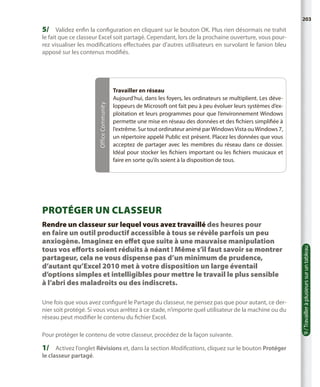 203

5/	 Validez enfin la configuration en cliquant sur le bouton OK. Plus rien désormais ne trahit

Office Community

le fait que ce classeur Excel soit partagé. Cependant, lors de la prochaine ouverture, vous pourrez visualiser les modifications effectuées par d’autres utilisateurs en survolant le fanion bleu
apposé sur les contenus modifiés.

Travailler en réseau
Aujourd’hui, dans les foyers, les ordinateurs se multiplient. Les développeurs de Microsoft ont fait peu à peu évoluer leurs systèmes d’exploitation et leurs programmes pour que l’environnement Windows
permette une mise en réseau des données et des fichiers simplifiée à
l’extrême. Sur tout ordinateur animé par Windows Vista ou Windows 7,
un répertoire appelé Public est présent. Placez les données que vous
acceptez de partager avec les membres du réseau dans ce dossier.
Idéal pour stocker les fichiers important ou les fichiers musicaux et
faire en sorte qu’ils soient à la disposition de tous.

Rendre un classeur sur lequel vous avez travaillé des heures pour
en faire un outil productif accessible à tous se révèle parfois un peu
anxiogène. Imaginez en effet que suite à une mauvaise manipulation
tous vos efforts soient réduits à néant ! Même s’il faut savoir se montrer
partageur, cela ne vous dispense pas d’un minimum de prudence,
d’autant qu’Excel 2010 met à votre disposition un large éventail
d’options simples et intelligibles pour mettre le travail le plus sensible
à l’abri des maladroits ou des indiscrets.
Une fois que vous avez configuré le Partage du classeur, ne pensez pas que pour autant, ce dernier soit protégé. Si vous vous arrêtez à ce stade, n’importe quel utilisateur de la machine ou du
réseau peut modifier le contenu du fichier Excel.
Pour protéger le contenu de votre classeur, procédez de la façon suivante.

1/	 Activez l’onglet Révisions et, dans la section Modifications, cliquez sur le bouton Protéger
le classeur partagé.

9 / Travailler à plusieurs sur un tableau

Protéger un classeur

 
