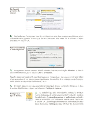 Configurez la
protection du
classeur.

2/	 Cochez la case Partage avec suivi des modifications. Ainsi, il ne sera pas possible aux autres

utilisateurs de supprimer l’historique des modifications effectuées sur le classeur. Cliquez
ensuite sur le bouton OK.

Activez la création de
la zone d’impression.

3/	 Vous pouvez revenir sur cette modification en cliquant sous l’onglet Révisions et dans la
section Modifications, sur le bouton Ôter la protection.

Tous les classeurs Excel, qu’ils soient conçus pour être partagés ou non, peuvent faire l’objet
d’une protection. Il est même souvent préférable de procéder à ce réglage avant d’entamer
toute démarche de partage de feuille de calcul.

1/	 Ouvrez le classeur que vous souhaitez protéger puis cliquez sur l’onglet Révisions et dans
la section Modifications, cliquez sur le bouton Protéger le classeur.
Protégez tout
type de classeur.

2/	 La protection qui peut être ici définie porte sur la structure

même du tableau et sur l’emplacement d’éventuelles fenêtres.
Dans la fenêtre Protéger la structure et les fenêtres, cochez les
cases de votre choix puis saisissez un mot de passe. Cliquez sur
le bouton OK. Désormais pour modifier ces éléments l’utilisateur
devra disposer du mot de passe pour effectuer des changements.

 