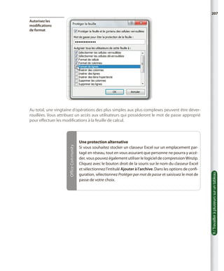 207
Autorisez les
modifications
de format

Une protection alternative
Si vous souhaitez stocker un classeur Excel sur un emplacement partagé en réseau, tout en vous assurant que personne ne pourra y accéder, vous pouvez également utiliser le logiciel de compression Winzip.
Cliquez avec le bouton droit de la souris sur le nom du classeur Excel
et sélectionnez l’intitulé Ajouter à l’archive. Dans les options de configuration, sélectionnez Protéger par mot de passe et saisissez le mot de
passe de votre choix.

9 / Travailler à plusieurs sur un tableau

Office Community

Au total, une vingtaine d’opérations des plus simples aux plus complexes peuvent être déverrouillées. Vous attribuez un accès aux utilisateurs qui posséderont le mot de passe approprié
pour effectuer les modifications à la feuille de calcul.

 